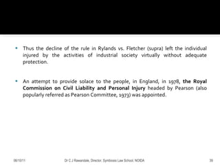 Thus the decline of the rule in Rylands vs. Fletcher (supra) left the individual injured by the activities of industrial society virtually without adequate protection.  An attempt to provide solace to the people, in England, in 1978,  the Royal Commission on Civil Liability and Personal Injury  headed by Pearson (also popularly referred as Pearson Committee, 1973) was appointed.  06/10/11 Dr C J Rawandale, Director, Symbiosis Law School, NOIDA 