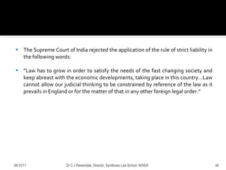The Supreme Court of India rejected the application of the rule of strict liability in the following words: “ Law has to grow in order to satisfy the needs of the fast changing society and keep abreast with the economic developments, taking place in this country…Law cannot allow our judicial thinking to be constrained by reference of the law as it prevails in England or for the matter of that in any other foreign legal order.”  06/10/11 Dr C J Rawandale, Director, Symbiosis Law School, NOIDA 
