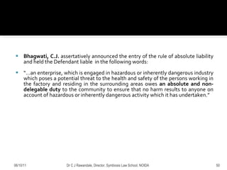 Bhagwati, C.J.  assertatively announced the entry of the rule of absolute liability and held the Defendant liable  in the following words: “… an enterprise, which is engaged in hazardous or inherently dangerous industry which poses a potential threat to the health and safety of the persons working in the factory and residing in the surrounding areas owes  an absolute and non-delegable duty  to the community to ensure that no harm results to anyone on account of hazardous or inherently dangerous activity which it has undertaken.”  06/10/11 Dr C J Rawandale, Director, Symbiosis Law School, NOIDA 