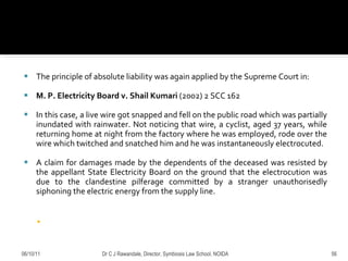 The principle of absolute liability was again applied by the Supreme Court in:  M. P. Electricity Board v. Shail Kumari   (2002) 2 SCC 162 In this case, a live wire got snapped and fell on the public road which was partially inundated with rainwater. Not noticing that wire, a cyclist, aged 37 years, while returning home at night from the factory where he was employed, rode over the wire which twitched and snatched him and he was instantaneously electrocuted.  A claim for damages made by the dependents of the deceased was resisted by the appellant State Electricity Board on the ground that the electrocution was due to the clandestine pilferage committed by a stranger unauthorisedly siphoning the electric energy from the supply line.  06/10/11 Dr C J Rawandale, Director, Symbiosis Law School, NOIDA 