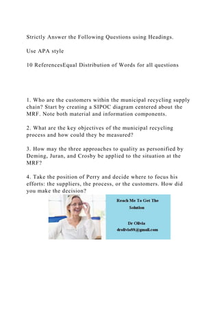 Strictly Answer the Following Questions using Headings.
Use APA style
10 ReferencesEqual Distribution of Words for all questions
1. Who are the customers within the municipal recycling supply
chain? Start by creating a SIPOC diagram centered about the
MRF. Note both material and information components.
2. What are the key objectives of the municipal recycling
process and how could they be measured?
3. How may the three approaches to quality as personified by
Deming, Juran, and Crosby be applied to the situation at the
MRF?
4. Take the position of Perry and decide where to focus his
efforts: the suppliers, the process, or the customers. How did
you make the decision?
 