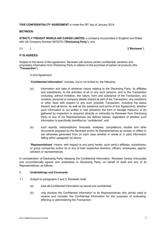 THIS CONFIDENTIALITY AGREEMENT is made the 28th day of January 2014
BETWEEN:
STRICTLY FREIGHT WORLD AIR CARGO LIMITED, a company incorporated in England and Wales
with UK Company Number 0872572 ("Disclosing Party"); and
(1)

[

]("Reviewer").

IT IS AGREED:
Subject to the terms of this agreement, Reviewer will receive certain confidential, sensitive and
proprietary information from Disclosing Party in relation to the purchase of certain oil products (the
“Transaction”).
In this Agreement:
“Confidential Information” includes, but is not limited to, the following:
(a)

information and data of whatever nature relating to the Disclosing Party, its affiliates
and subsidiaries, to the activities of all or any such persons, and to the Transaction
(including, without limitation, the nature, form and substance of the Transaction, any
contacts, personal or company details shared as part of the Transaction, any conditions
or other facts with respect to any such possible Transaction, including the status
thereof, and all terms, as well as the existence and terms of this Agreement), whether
such information is: (a) written or oral (whatever the form or storage medium); or (b)
gathered by inspection or acquired (directly or indirectly) by Reviewer from Disclosing
Party or any of his Representatives (as defined below), regardless of whether such
information is specifically identified as “confidential”; and

(b)

such reports, interpretations, forecasts, analyses, compilations, studies and other
documents prepared by the Reviewer and/or its Representatives as contain or reflect or
are otherwise generated from (in each case whether in whole or in part) information
falling within paragraph (a) above.

“Representatives” means, with respect to any party hereto, such party’s affiliates, subsidiaries,
or group companies and/or its or any of their respective directors, officers, employees, agents,
advisers or representatives.
In consideration of Disclosing Party releasing the Confidential Information, Reviewer hereby irrevocably
and unconditionally agrees and undertakes to Disclosing Party, on behalf of itself and any of its
Representatives, as follows:
1.

Undertakings and Covenants

1.1

Subject to paragraphs 2 and 3, Reviewer shall:
(a)

treat all Confidential Information as secret and confidential;

(b)

only disclose the Confidential Information to its Representatives who strictly need to
receive and consider the Confidential Information for the purposes of evaluating,
effecting or administering the Transaction;

Error: Reference source not found

1

 