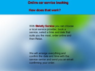 With Strictly ServiceStrictly Service you can choose
a local service provider, book a
service, select a time and date that
suits you the most, order online and
then Relax.
We will arrange everything and
confirm the date and time with the
service center and send you an email
confirming your order.
Online car service bookingOnline car service booking
How does that work?How does that work?
 