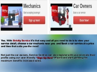 Yes. WithYes. With Strictly ServiceStrictly Service it’s that easy and all you need to do is to view yourit’s that easy and all you need to do is to view your
service detail, choose a car mechanic near you and Book a car service at a priceservice detail, choose a car mechanic near you and Book a car service at a price
and time that suits you the most!and time that suits you the most!
Not just the car owners, Service Centres can also register with us and create theirNot just the car owners, Service Centres can also register with us and create their
profile using our user friendlyprofile using our user friendly “Sign Up Here”“Sign Up Here” Wizard and start yielding theWizard and start yielding the
maximum benefits increased salesmaximum benefits increased sales.
 