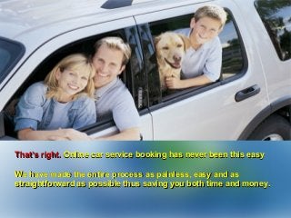 That’s right.That’s right. Online car service booking has never been this easyOnline car service booking has never been this easy
We have made the entire process as painless, easy and asWe have made the entire process as painless, easy and as
straightforward as possible thus saving you both time and money.straightforward as possible thus saving you both time and money.
 