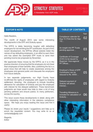 STRICTLY STATUTES
A Newsletter from ADP India

SEPTEMBER
2013

TABLE OF CONTENTS

EDITOR’S NOTE

Pages

Hello Readers,
The month of August 2013 saw some
developments in the EPF and Gratuity space.

interesting

The EPFO is lately becoming tougher with defaulting
employers for not remitting the PF contribution. As part of this
recent development, the EPFOs official website listed the
names of top defaulting employers, in an effort to warn them
and has asked the exempted EPF trusts to send their
pending income tax proposals by November.
We appreciate these moves by the EPFO, as it is in the
positive direction of ensuring that the employers do not cheat
their employees of their benefits. Also, publishing the list is a
good move that will help to create awareness among the
employees and general public and dissuade the employers
from future defaults.
In two separate judgements, our High Courts have
re-affirmed the rights of employees with regard to Gratuity
settlement, directing the employers to include travelling
allowance for calculation of Gratuity and pay the employee
with interest for the delayed settlement. These benchmark
judgments we hope would now help to clear a lot of long
pending petitions and ensure justice, to many petitioners,
across the country.
This issue covers these developments in detail, along with
other interesting information in the statutory compliance
space. We hope you enjoy reading this issue and find it
useful.
Please do share your inputs / suggestions and help us to
enrich the newsletter content. You may write to us at
contactadp@adp.com
Regards,
Editor

Compliance calendar for
Aug 13 (Time line for Sep
13)…

02

An insight into PF Trusts
pending approval…

03

Certificate of Coverage
(COC) to be issued by
Regional / Sub-regional
PF Offices…

04

Employer’s Share of EPF
Contribution can be
reduced to Rs. 6500/…

05

Delayed payment of
Gratuity will attract
Interest...

05

Travelling Allowance is
Included for calculation of
Gratuity…

06

 