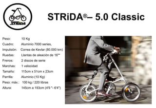 STRiDA®– 5.0 Classic
Peso: 10 Kg
Cuadro: Aluminio 7000 series,
Impulsión: Correa de Kevlar (80.000 km)
Ruedas: Llantas de aleación de 16""
Frenos: 2 discos de serie
Marchas: 1 velocidad
Tamaño: 115cm x 51cm x 23cm
Parrilla: Aluminio (10 Kg)
Peso: máx.: 100 kg / 220 libras
Altura: 145cm a 193cm (4'9 "- 6'4")
 