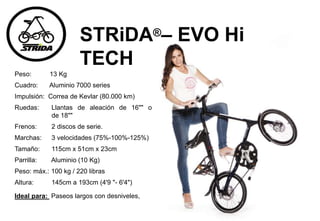 Peso: 13 Kg
Cuadro: Aluminio 7000 series
Impulsión: Correa de Kevlar (80.000 km)
Ruedas: Llantas de aleación de 16"" o
de 18""
Frenos: 2 discos de serie.
Marchas: 3 velocidades (75%-100%-125%)
Tamaño: 115cm x 51cm x 23cm
Parrilla: Aluminio (10 Kg)
Peso: máx.: 100 kg / 220 libras
Altura: 145cm a 193cm (4'9 "- 6'4")
Ideal para: Paseos largos con desniveles,
STRiDA®– EVO Hi
TECH
 