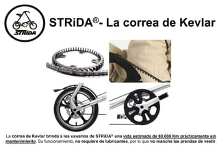 STRiDA®- La correa de Kevlar
La correa de Kevlar brinda a los usuarios de STRiDA® una vida estimada de 80.000 Km prácticamente sin
mantenimiento. Su funcionamiento, no requiere de lubricantes, por lo que no mancha las prendas de vestir.
 