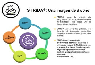 STRiDA®: Una imagen de diseño
STRiDA como la bicicleta de
vanguardia, con vocación continua de
modernización que desea unir la
funcionalidad y estética
STRiDA es una bicicleta práctica, que
fomenta el transporte sostenible,
porque es compacta, ligera y para todo
público.
STRiDA como Aumento de
productividad laboral: Un estudio de la
Universidad Europea de Madrid revela que
la práctica de actividad física incide en la
mejora de la productividad laboral.
Excelente para premios institucionales a
incentivos.
Mantenimiento cero.
 
