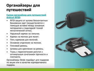 Сумка-органайзер для путешествий
Anticut RFID:
• RFID-защита от взлома бесконтактных
банковских карт (осуществляется с
помощью вставки между основным
материалом и подкладкой тонкой
металлической сетки).
• Наружный карман на липучке.
• Карман на молнии для монет.
• Пять карманов для мелочей.
• Основное отделение на молнии.
• Плечевой ремень.
• Шлевка для крепления на ремень.
• Ткань с переплетением рипстоп с
оптимальным сочетанием прочности и
плотности.
Органайзеры Stride подойдут для подарков
по акции или в качестве корпоративного
подарка.
Органайзеры для
путешествий
 