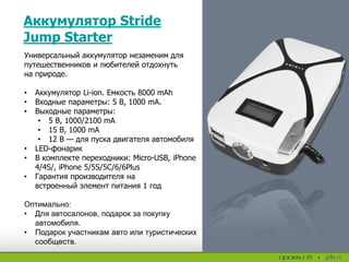 Аккумулятор Stride
Jump Starter
Универсальный аккумулятор незаменим для
путешественников и любителей отдохнуть
на природе.
• Аккумулятор Li-ion. Емкость 8000 mAh
• Входные параметры: 5 В, 1000 mA.
• Выходные параметры:
• 5 В, 1000/2100 mA
• 15 В, 1000 mA
• 12 В — для пуска двигателя автомобиля
• LED-фонарик
• В комплекте переходники: Micro-USB, iPhone
4/4S/, iPhone 5/5S/5C/6/6Plus
• Гарантия производителя на
встроенный элемент питания 1 год
Оптимально:
• Для автосалонов, подарок за покупку
автомобиля.
• Подарок участникам авто или туристических
сообществ.
 