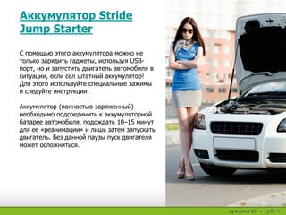 Аккумулятор Stride
Jump Starter
С помощью этого аккумулятора можно не
только зарядить гаджеты, используя USB-
порт, но и запустить двигатель автомобиля в
ситуации, если сел штатный аккумулятор!
Для этого используйте специальные зажимы
и следуйте инструкции.
Аккумулятор (полностью заряженный)
необходимо подсоединить к аккумуляторной
батарее автомобиля, подождать 10–15 минут
для ее «реанимации» и лишь затем запускать
двигатель. Без данной паузы пуск двигателя
может осложниться.
 