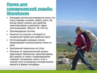 • Благодаря системе регулирования длины эти
палки подойду человеку любого роста. Их
всегда можно сложить для удобства
транспортировки и разложить перед
использованием. (Высота: 78–140 см).
• Противоударная система.
• Рукоятка из пластика с вставкой из
натуральной пробки для удобства хвата.
• Отстегивающийся ремешок-темляк
предотвращает выскальзывание палки из
руки.
• Заостренный наконечник из стали.
• Колпачки из термопластичной резины
гарантируют безопасную транспортировку.
Для защиты от грязи и предотвращения
глубокого погружения палки в снег в
нижней части установлена полиуретановая
манжета в форме полусферы.
Палки для
скандинавской ходьбы
Stonehaven
 