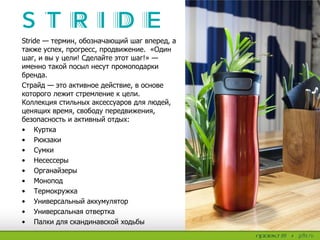 Stride — термин, обозначающий шаг вперед, а
также успех, прогресс, продвижение. «Один
шаг, и вы у цели! Сделайте этот шаг!» —
именно такой посыл несут промоподарки
бренда.
Страйд — это активное действие, в основе
которого лежит стремление к цели.
Коллекция стильных аксессуаров для людей,
ценящих время, свободу передвижения,
безопасность и активный отдых:
• Куртка
• Рюкзаки
• Сумки
• Несессеры
• Органайзеры
• Монопод
• Термокружка
• Универсальный аккумулятор
• Универсальная отвертка
• Палки для скандинавской ходьбы
 
