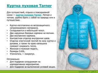 Куртка пуховая Tarner
Для путешествий, отдыха и повседневной
носки — куртка пуховая Tarner. Легкая и
теплая, удобно брать с собой на природу или в
путешествие.
• Куртка изготовлена из ветрозащитного
непромокаемого материала.
• Складывается в небольшой чехол.
• Два наружных боковых кармана на молнии.
• Два внутренних кармана.
• Контрастная отделка внутренних швов.
• Отделка эластичной лентой по низу куртки и
рукавов, а также по краю капюшона
поможет сохранить тепло.
• Женская и мужская модель.
• Размеры S-XXL.
• Утеплитель — микропух.
Оптимально:
• Для подарков сотрудникам на
корпоративное мероприятие.
• Для подарков за выполнение условий акции.
 