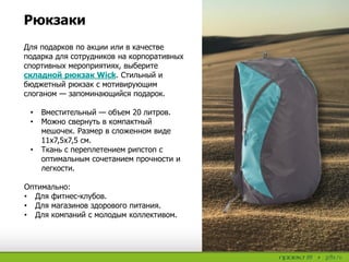 Для подарков по акции или в качестве
подарка для сотрудников на корпоративных
спортивных мероприятиях, выберите
складной рюкзак Wick. Стильный и
бюджетный рюкзак с мотивирующим
слоганом — запоминающийся подарок.
• Вместительный — объем 20 литров.
• Можно свернуть в компактный
мешочек. Размер в сложенном виде
11х7,5х7,5 см.
• Ткань с переплетением рипстоп с
оптимальным сочетанием прочности и
легкости.
Оптимально:
• Для фитнес-клубов.
• Для магазинов здорового питания.
• Для компаний с молодым коллективом.
Рюкзаки
 
