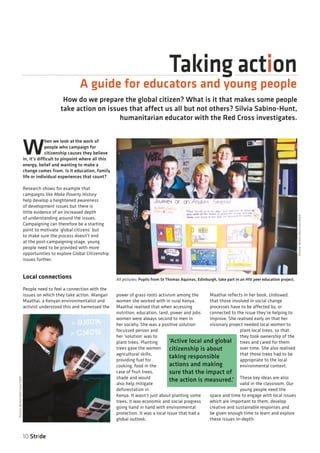 Taking action
10 Stride
How do we prepare the global citizen? What is it that makes some people
take action on issues that affect us all but not others? Silvia Sabino-Hunt,
humanitarian educator with the Red Cross investigates.
A guide for educators and young people
W
hen we look at the work of
people who campaign for
citizenship causes they believe
in, it’s difficult to pinpoint where all this
energy, belief and wanting to make a
change comes from. Is it education, family
life or individual experiences that count?
Research shows for example that
campaigns like Make Poverty History
help develop a heightened awareness
of development issues but there is
little evidence of an increased depth
of understanding around the issues.
Campaigning can therefore be a starting
point to motivate ‘global citizens’ but
to make sure the process doesn’t end
at the post-campaigning stage, young
people need to be provided with more
opportunities to explore Global Citizenship
issues further.
Local connections
People need to feel a connection with the
issues on which they take action. Wangari
Maathai, a Kenyan environmentalist and
activist understood this and harnessed the
power of grass roots activism among the
women she worked with in rural Kenya.
Maathai realised that when accessing
nutrition, education, land, power and jobs
women were always second to men in
her society. She was a positive solution
focussed person and
her ‘solution’ was to
plant trees. Planting
trees gave the women
agricultural skills,
providing fuel for
cooking, food in the
case of fruit trees,
shade and would
also help mitigate
deforestation in
Kenya. It wasn’t just about planting some
trees, it was economic and social progress
going hand in hand with environmental
protection. It was a local issue that had a
global outlook.
Maathai reflects in her book, Unbowed,
that those involved in social change
processes have to be affected by, or
connected to the issue they’re helping to
improve. She realised early on that her
visionary project needed local women to
plant local trees, so that
they took ownership of the
trees and cared for them
over time. She also realised
that those trees had to be
appropriate to the local
environmental context.
These key ideas are also
valid in the classroom. Our
young people need the
space and time to engage with local issues
which are important to them, develop
creative and sustainable responses and
be given enough time to learn and explore
these issues in-depth.
‘Active local and global
citizenship is about
taking responsible
actions and making
sure that the impact of
the action is measured.’
Picture:BritishRedCross2009
Picture:BritishRedCross2009
All pictures: Pupils from St Thomas Aquinas, Edinburgh, take part in an HIV peer education project.
 