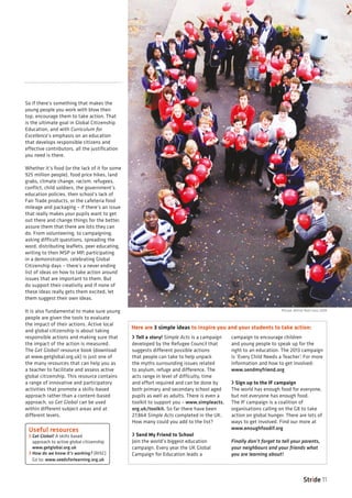 Stride 11
So if there’s something that makes the
young people you work with blow their
top, encourage them to take action. That
is the ultimate goal in Global Citizenship
Education, and with Curriculum for
Excellence’s emphasis on an education
that develops responsible citizens and
effective contributors, all the justification
you need is there.
Whether it’s food (or the lack of it for some
925 million people), food price hikes, land
grabs, climate change, racism, refugees,
conflict, child soldiers, the government’s
education policies, their school’s lack of
Fair Trade products, or the cafeteria food
mileage and packaging – if there’s an issue
that really makes your pupils want to get
out there and change things for the better,
assure them that there are lots they can
do. From volunteering, to campaigning,
asking difficult questions, spreading the
word, distributing leaflets, peer educating,
writing to their MSP or MP, participating
in a demonstration, celebrating Global
Citizenship days – there’s a never ending
list of ideas on how to take action around
issues that are important to them. But
do support their creativity and if none of
these ideas really gets them excited, let
them suggest their own ideas.
It is also fundamental to make sure young
people are given the tools to evaluate
the impact of their actions. Active local
and global citizenship is about taking
responsible actions and making sure that
the impact of the action is measured.
The Get Global! resource book (download
at www.getglobal.org.uk) is just one of
the many resources that can help you as
a teacher to facilitate and assess active
global citizenship. This resource contains
a range of innovative and participatory
activities that promote a skills-based
approach rather than a content-based
approach, so Get Global can be used
within different subject areas and at
different levels.
› Tell a story! Simple Acts is a campaign
developed by the Refugee Council that
suggests different possible actions
that people can take to help unpack
the myths surrounding issues related
to asylum, refuge and difference. The
acts range in level of difficulty, time
and effort required and can be done by
both primary and secondary school aged
pupils as well as adults. There is even a
toolkit to support you – www.simpleacts.
org.uk/toolkit. So far there have been
27,864 Simple Acts completed in the UK.
How many could you add to the list?
› Send My Friend to School
Join the world’s biggest education
campaign. Every year the UK Global
Campaign for Education leads a
campaign to encourage children
and young people to speak up for the
right to an education. The 2013 campaign
is ‘Every Child Needs a Teacher’. For more
information and how to get involved:
www.sendmyfriend.org
› Sign up to the IF campaign
The world has enough food for everyone,
but not everyone has enough food.
The IF campaign is a coalition of
organisations calling on the G8 to take
action on global hunger. There are lots of
ways to get involved. Find our more at
www.enoughfoodif.org
Finally don’t forget to tell your parents,
your neighbours and your friends what
you are learning about!
Here are 3 simple ideas to inspire you and your students to take action:
Useful resources
› Get Global! A skills based
approach to active global citizenship
www.getglobal.org.uk
› How do we know it’s working? (RISC)
Go to: www.seedsforlearning.org.uk
Picture: British Red Cross 2009
 