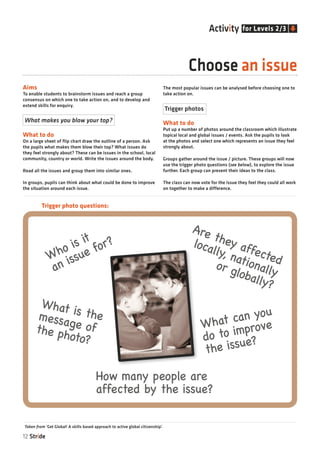 12 Stride
Aims
To enable students to brainstorm issues and reach a group
consensus on which one to take action on, and to develop and
extend skills for enquiry.
What to do
On a large sheet of flip chart draw the outline of a person. Ask
the pupils what makes them blow their top? What issues do
they feel strongly about? These can be issues in the school, local
community, country or world. Write the issues around the body.
Read all the issues and group them into similar ones.
In groups, pupils can think about what could be done to improve
the situation around each issue.
The most popular issues can be analysed before choosing one to
take action on.
What to do
Put up a number of photos around the classroom which illustrate
topical local and global issues / events. Ask the pupils to look
at the photos and select one which represents an issue they feel
strongly about.
Groups gather around the issue / picture. These groups will now
use the trigger photo questions (see below), to explore the issue
further. Each group can present their ideas to the class.
The class can now vote for the issue they feel they could all work
on together to make a difference.
Choose an issue
for Levels 2/3Activity
Trigger photo questions:
Who is it
an issue for?
What is themessage ofthe photo?
Are they affected
locally, nationallyor globally?
What can you
do to improve
the issue?
How many people are
affected by the issue?
Taken from ‘Get Global! A skills based approach to active global citizenship’.
What makes you blow your top?
Trigger photos
 