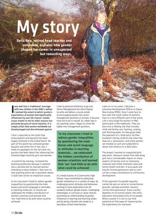 I
was well into a ‘traditional’ marriage
with two children in the 1980’s, before
I realised the extent to which society’s
expectations of women had significantly
influenced my own life choices. Gender
issues matter to me for other reasons too:
primarily because of social injustice. It is
simply unfair that women worldwide are
disadvantaged and discriminated against.
I don’t subscribe to the myth that
emancipation and equality has been
largely achieved in the Global North. No
part of the world has achieved gender
equality and while this is the case, I
make no apologies for the fact that my
passion has been about the redressing the
disadvantages faced by girls and women.
A scientist by training, I entered the
teaching profession because it seemed
like a sensible job for married women
intending to have children. I did come to
love teaching and to be in positions where
I could take action on important issues.
In my classroom I tried to redress gender
inequalities by questioning the male
biases and sexist language or attitudes
in teaching materials. In classes we
celebrated the hidden contribution of
women scientists and learned that
‘sex’ had little to do with what could be
achieved.
I had no personal ambitions to go into
Senior Management but after helping
to write and deliver a course aimed
at encouraging women into senior
management positions in schools, it became
hard not to do so myself. So, rather late in
my teaching career, I began to climb the
ladder into management positions.
As a head teacher of a Community High
School, I was committed to redressing
gender imbalances in a number of ways: by
challenging sexist attitudes and behaviour,
working to raise expectations for all
students without gender biases, challenging
stereotypes in curricular or career choices,
promoting an understanding of gender
influences in learning and teaching styles
and by being a female role model as a
secondary school head teacher.
Later on in my career, I became a
volunteer Development Officer in Papua
New Guinea (PNG). Here I came face to
face with the harsh reality of womens
lives in a very different part of the world.
Life is very tough for women in PNG,
particularly in the Highlands. They are
born into a lifelong role that includes
child and family care, farming, cooking
and fetching water. As they grow older,
the payment of a ‘bride price’ by their
husband’s family confirms the view that
they are a ‘possession’ and many women
are treated as such and subjected to
abuse and violence on a daily basis.
The project I worked on supported girls’
education. Research shows that educating
girls has a considerable impact on many
aspects of society such as improving
maternal and infant mortality rates and
family health and diet. It also paves the
way for income generation and as such
can be a major contribution to community
development.
If the argument for gender equality
cannot be won on social or humanitarian
grounds, perhaps economic reasons
can be more persuasive. Every country
depends on its human talent: the skills,
education and productivity of its people.
What a waste it is not to use that
potential to find ways of improving the
life experiences for everyone.
14 Stride
My storyDella Rea, retired head teacher and
volunteer, explains how gender
shaped her career in unexpected
but rewarding ways.
‘In my classroom I tried to
redress gender inequalities
by questioning the male
biases and sexist language
or attitudes in teaching
materials... we celebrated
the hidden contribution of
women scientists and learned
that ‘sex’ had little to do with
what could be achieved.’
 