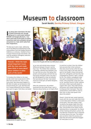I
’ve always been interested in the idea
of Global Citizenship and, through
taking part in a joint project between
WOSDEC and Glasgow Museums, I was
able to work with my P4 pupils to explore
connections both local and global and past
and present on a topic which really fired
their imaginations.
The idea was to plan a topic, addressing
one of the Millennium Development Goals,
using artefacts from the Glasgow Museums
Collection as a stimulus. I decided to focus
on equal chances for girls and women, and
used the wonderful suffragette collections
at the People’s Palace.
To introduce the children to the topic,
we did a brief novel study based on Bill’s
New Frock by Anne Fine. This is a very
funny book, describing what happens to
Bill when he wakes up and discovers that
everyone thinks he’s a girl. Bill feels that
he is treated differently and the children
were quick to agree. From there, we looked
at our toys and noticed some common
differences between the girls’ and the
boys’ toys. The children then undertook
a challenge, whereby boys designed a toy
for a girl and vice versa. Each group then
picked a winning design and built the toy.
Each group ultimately chose a toy that a
girl had designed for a boy, but whether
that was because the boys’ toys looked
more fun or that girls are better designers,
I don’t know!
After this introduction, the children
examined the case study of Jaya, a girl in
Pakistan whose family can no longer afford
to send her to school. Once the children
had overcome their initial confusion,
they were struck by how unfair this was.
It was at this stage in the topic that we
went to the People’s Palace and learned
about the suffragettes and how they had
campaigned for women’s rights. Inspired
by this, the children campaigned to get
more girls in developing countries into
school. They researched, using sites such
as the ‘Send My Friend to School’ website,
and wrote a blog to persuade people to
support their cause. They made banners
and posters and created display boards
to showcase their hard work. They then
invited Johann Lamont MSP to come to
their class so they could speak to her
about the problem.
Overall, I think the topic raised important
issues with the class and made them think
in more detail about children in other parts
of the world. They were united in their
incredulity that people might think that
girls were less worthy of education than
boys, and horrified at the impact of girls
receiving little or no education. As a result
of their meeting with Johann Lamont, the
First Minister invited the class to Holyrood
to further discuss the issue. The children
were excited to make this journey and I
hope they will remain politically engaged
for many years to come.
16 Stride
FROMSCHOOLS
Museum to classroomSarah Nesbit, Darnley Primary School, Glasgow
Some of the P4 pupils with their local MSP, Johann Lamont.
Making banners to support the cause.
‘Overall, I think the topic
raised important issues
with the class and made
them think in more detail
about children in other
parts of the world.’
 