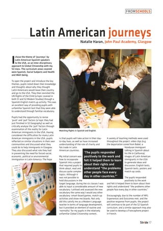 I
chose the theme of ‘journeys’ by
Latin American Spanish speakers
to the USA, as an inter-disciplinary
approach to Global Citizenship with my
S2 class. The curriculum areas covered
were Spanish, Social Subjects and Health
and Well-being.
To open the project and introduce the key
themes, pupils noted down their knowledge
and thoughts about why they thought
Latin Americans would leave their country
and go to the USA. They then revisited the
UN Rights of the Child (a topic covered in
both S1 and S2 Modern Studies) through a
Spanish-English match-up activity. This was
an excellent way of providing pupils with
unfamiliar Spanish text that they were able
to understand through familiar vocabulary.
Pupils had the opportunity to revise
‘push’ and ‘pull’ factors (a topic they had
just finished in S2 Geography) as well as
critically analyse the ‘pull’ factors through
examination of the reality for Latin
American immigrants in the USA. Having
considered the difficulties for many Latin
American immigrants in the USA, pupils
reflected on similar situations in their own
communities and discussed what they
could do to help immigrants in Glasgow.
They also discussed what role they had
in preventing the need for forced social,
economic, political or environmental
immigration in Latin America. The hope
is that pupils will take action in their day-
to-day lives, as well as have increased
understanding of the role of charity and
fair trade in Latin
American countries.
My initial concern was
how to incorporate
Spanish into a project
that required pupils to
think about, read and
discuss quite complex
topics. Although it
was not possible to
hold discussions in the
target language, during the six classes I was
able to input a considerable amount of new
vocabulary. I utilised and assessed the new
vocabulary the same way I would any other
vocabulary: smart-board games, match-up
activities and show-me boards. Not only
did this satisfy me as a Modern Language
teacher in terms of language development,
but it provided an element of routine and
‘normality’ for my pupils in the relatively
unfamiliar Global Citizenship context.
A variety of teaching methods were used
throughout the project: video clips (e.g.
the deportation scene from Babel, a
Honduran immigrant
talking in Spanish about
his life in California),
images of Latin American
immigrants in the USA
to generate ideas and
discussion, English texts,
Spanish texts, posters and
match-up cards.
The pupils responded
positively to the work
and felt it helped them to learn about their
rights and understand “the problems other
people face every day in other countries.”
Encouragingly, due to the number of MFL
Experiences and Outcomes met, and the
positive response from pupils, the project
will continue to be part of the S2 Spanish
curriculum, and a similar approach may also
be used to develop a Francophone project
in French.
Stride 17
FROMSCHOOLS
Latin American journeysNatalie Haran, John Paul Academy, Glasgow
‘The pupils responded
positively to the work and
felt it helped them to learn
about their rights and
understand “the problems
other people face every
day in other countries.”’
Matching Rights in Spanish and English.
 