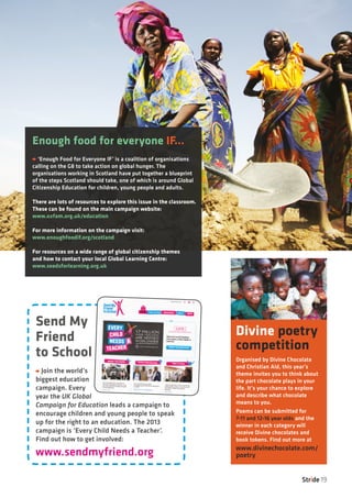 Stride 19
Enough food for everyone IF...
‘Enough Food for Everyone IF’ is a coalition of organisations
calling on the G8 to take action on global hunger. The
organisations working in Scotland have put together a blueprint
of the steps Scotland should take, one of which is around Global
Citizenship Education for children, young people and adults.
There are lots of resources to explore this issue in the classroom.
These can be found on the main campaign website:
www.oxfam.org.uk/education
For more information on the campaign visit:
www.enoughfoodif.org/scotland
For resources on a wide range of global citizenship themes
and how to contact your local Global Learning Centre:
www.seedsforlearning.org.uk
Divine poetry
competition
Organised by Divine Chocolate
and Christian Aid, this year’s
theme invites you to think about
the part chocolate plays in your
life. It’s your chance to explore
and describe what chocolate
means to you.
Poems can be submitted for
7-11 and 12-16 year olds and the
winner in each category will
receive Divine chocolates and
book tokens. Find out more at
www.divinechocolate.com/
poetry
Send My
Friend
to School
Join the world’s
biggest education
campaign. Every
year the UK Global
Campaign for Education leads a campaign to
encourage children and young people to speak
up for the right to an education. The 2013
campaign is ‘Every Child Needs a Teacher’.
Find out how to get involved:
www.sendmyfriend.org
Picture:AndyHall,Chadfoodcrisis
 