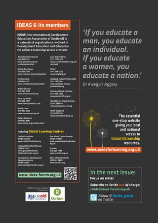 ‘If you educate a
man, you educate
an individual.
If you educate
a women, you
educate a nation.’
Dr Kwegyir Aggrey
Amnesty International
0131 313 7010
www.amnesty.org.uk/
scotlandeducation
British Red Cross
0131 338 5700
www.redcross.org.uk/education
Christian Aid
0141 241 6137
www.christianaid.org.uk/learn
British Council
0131 524 5700
www.britishcouncil.org
Hand Up Media
0131 226 2674
www.handupmedia.co.uk
Mercy Corps
0131 662 5160
www.mercycorps.org.uk
Oxfam Scotland
0141 285 8887
www.oxfam.org.uk/education
Save the Children
0131 527 8200
www.savethechildren.org.uk/
scotland
SCIAF
0141 354 5555
www.sciaf.org.uk
Scotland Malawi Partnership
0131 529 3164
www.scotland-malawi
partnership.org
Woodcraft Folk Scotland
0141 304 5552
www.woodcraft.org.uk
World Peace Prayer Society
01387 740642
www.worldpeace-uk.org
WWF Scotland
01350 728200
www.wwfscotland.org.uk
IDEAS  its members
Conforti Institute
01236 607120
www.confortiinstitute.org
Highland One World Group
01381 621265
www.globaldimension.
highlandschools.org.uk
Montgomery Development
Education Centre
01224 620111
www.montgomerydec.org.uk
One World Centre Dundee
01382 454603
www.oneworldcentredundee.
org.uk
Scotdec
0131 226 1499
www.scotdec.org.uk
West of Scotland DEC
0141 243 2800
www.wosdec.org
including Global Learning Centres
IDEAS (the International Development
Education Association of Scotland) is
a network of organisations involved in
Development Education and Education
for Global Citizenship across Scotland.
www.ideas-forum.org.uk
IDEAS’ work in Scotland
is funded by:
The essential
one-stop website
giving you local
and national
access to
Global Citizenship
resources.
www.seedsforlearning.org.uk
In the next issue:
Focus on water
Subscribe to Stride free of charge:
stride@ideas-forum.org.uk
Follow @ Stride_global
on Twitter
 