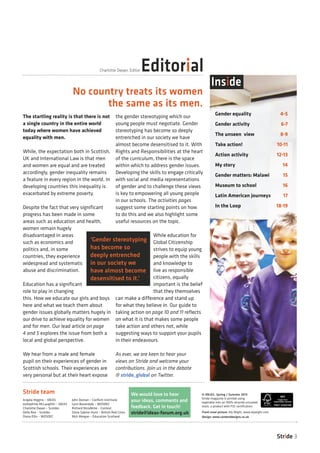 The startling reality is that there is not
a single country in the entire world
today where women have achieved
equality with men.
While, the expectation both in Scottish,
UK and International Law is that men
and women are equal and are treated
accordingly, gender inequality remains
a feature in every region in the world. In
developing countries this inequality is
exacerbated by extreme poverty.
Despite the fact that very significant
progress has been made in some
areas such as education and health,
women remain hugely
disadvantaged in areas
such as economics and
politics and, in some
countries, they experience
widespread and systematic
abuse and discrimination.
Education has a significant
role to play in changing
this. How we educate our girls and boys
here and what we teach them about
gender issues globally matters hugely in
our drive to achieve equality for women
and for men. Our lead article on page
4 and 5 explores the issue from both a
local and global perspective.
We hear from a male and female
pupil on their experiences of gender in
Scottish schools. Their experiences are
very personal but at their heart expose
the gender stereotyping which our
young people must negotiate. Gender
stereotyping has become so deeply
entrenched in our society we have
almost become desensitised to it. With
Rights and Responsibilities at the heart
of the curriculum, there is the space
within which to address gender issues.
Developing the skills to engage critically
with social and media representations
of gender and to challenge these views
is key to empowering all young people
in our schools. The activities pages
suggest some starting points on how
to do this and we also highlight some
useful resources on the topic.
While education for
Global Citizenship
strives to equip young
people with the skills
and knowledge to
live as responsible
citizens, equally
important is the belief
that they themselves
can make a difference and stand up
for what they believe in. Our guide to
taking action on page 10 and 11 reflects
on what it is that makes some people
take action and others not, while
suggesting ways to support your pupils
in their endeavours.
As ever, we are keen to hear your
views on Stride and welcome your
contributions. Join us in the debate
@ stride_global on Twitter.
© IDEAS, Spring / Summer 2013
Stride magazine is printed using
vegetable inks on 100% recycled uncoated
stock, a product with FSC certification.
Gender equality	 4-5
Gender activity	 6-7
The unseen view 	 8-9
Take action!	 10-11	
Action activity	 12-13
My story	 14
Gender matters: Malawi	 15
Museum to school	 16
Latin American journeys	 17
In the Loop	 18-19
We would love to hear
your ideas, comments and
feedback. Get in touch!
stride@ideas-forum.org.uk Front cover picture: Aly Wight, www.alywight.com
Stride team
EditorialCharlotte Dwyer, Editor
Inside
Stride 3
‘Gender stereotyping
has become so
deeply entrenched
in our society we
have almost become
desensitised to it.’
No country treats its women
the same as its men.
Angela Higgins – IDEAS
Joshephine McLaughlin – IDEAS
Charlotte Dwyer – Scotdec
Della Rea – Scotdec
Diana Ellis – WOSDEC
John Dornan – Conforti Institiute
Lynn Baxendale – WOSDEC
Richard Nicodème – Context
Silvia Sabino-Hunt – British Red Cross
Nick Morgan – Education Scotland Design: www.contextdesigns.co.uk
 