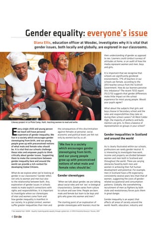 4 Stride
E
very single child and young person
we teach will have personal
experience of gender inequality. We
live in a society which encourages gender
stereotyping from birth, and our young
people grow up with preconceived notions
of what male and female roles should
be. It is vital that our schools challenge
these roles and empower pupils to think
critically about gender issues. Supporting
them to make the connections between
gender inequality here and around the
world can provide a rich context for
developing Global Citizens.
What do we explore when we’re looking at
gender in our classrooms? Gender refers
not only to women and men but also
to the relationship between both. Any
exploration of gender issues in schools
needs to make explicit connections with
rights and responsibilities. It is important
to investigate where our stereotypes
of men and women come from and
how gender inequality is manifest in
our society. In a global context, women
suffer greater inequalities than men and
the consequences of this discrimination
against females at personal, social,
economic and political levels are felt not
only by women but by us all.
Gender stereotypes
‘When we talk about gender, we are talking
about social roles and not ‘sex’ or biological
characteristics. Gender varies from culture
to culture and over time. People are born
male and female but learn to be boys and
girls who grow into women and men.’1
The starting point of an exploration of
gender stereotypes with learners must be
their understanding of gender as opposed
to sex. Learners could conduct surveys of
attitudes at home, or an audit of how the
media represent women and men, boys
and girls.
It is important that we recognise that
schools are significantly gendered
environments. 77% of teachers in our
schools are female, according to the
2012 teacher census from the Scottish
Government. How do our learners perceive
this imbalance? The recent TESS report
(15/2/13) suggests that gender differences
make little impact on the school
experience for most young people. Would
your pupils agree?
What about the subjects that girls and
boys choose in Secondary school and the
roles and responsibilities they take on
during their school careers? At West Calder
High, the majority of prefects and bully
mentors are girls. Is there a balance of
representation on groups in your school?
Gender inequalities in Scotland
and around the world
As is clearly illustrated within our schools,
professions are rarely gender neutral. It
is interesting to investigate how work,
income and property are divided between
women and men both in Scotland and
throughout the world. There are varying
obstacles faced by both men and
women in achieving their full human
development and potential. For example,
men in Scotland have a life expectancy
consistently several years less than that of
women, suggesting the costs of gender-
related occupational and consumption
patterns. Globally, the overwhelming
recruitment of men as fighters by both
state and revolutionary forces puts them
in great danger.
Gender inequality is an aspect that
affects all areas of society around the
world: health, education, industry and
Gender equality: everyone’s issue
Diana Ellis, education officer at Wosdec, investigates why it is vital that
gender issues, both locally and globally, are explored in our classrooms.
‘We live in a society
which encourages gender
stereotyping from birth,
and our young people
grow up with preconceived
notions of what male and
female roles should be.’
1 Text adapted from ‘URARI - Equality: Exploring gender equality through a global lens. A CSPE/Citizenship Resource’ Trocaire, 2007
Literacy project in La Piste Camp, Haiti, teaching women to read and write.
Picture:AmandaGeorge(BRCS)
 