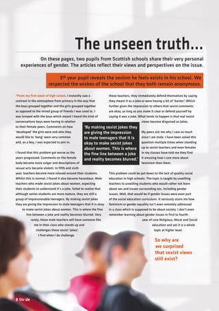 8 Stride
The unseen truth...
On these pages, two pupils from Scottish schools share their very personal
experiences of gender. The articles reflect their views and perspectives on the issue.
“From my first week of high school, I instantly saw a
contrast in the atmosphere from primary in the way that
the boys grouped together and the girls grouped together
as opposed to the mixed group of friends I was used to. I
was lumped with the boys which meant I heard the kind of
conversations boys were having in relation
to their female peers. Comments on how
‘developed’ the girls were and who they
would like to ‘bang’ were very common
and, as a boy, I was expected to join in.
I found that this problem got worse as the
years progressed. Comments on the female
body became more vulgar and descriptions of
sexual acts became violent. In fifth and sixth
year, teachers become more relaxed around their students.
Whilst this is normal, I found it also became hazardous. Male
teachers who made sexist jokes about women, expecting
their students to understand it’s a joke, failed to realise that
although senior students are more mature, they are still a
group of impressionable teenagers. By making sexist jokes
they are giving the impression to male teenagers that it is okay
to make sexist jokes about women. This is where the fine
line between a joke and reality becomes blurred. Very
rarely, these male teachers will have someone like
me in their class who stands up and
challenges these sexist ‘jokes’.
I find when I do challenge
these teachers, they immediately defend themselves by saying
they meant it as a joke or were having a bit of ‘banter’. Which
further gives the impression to others that sexist comments
are okay, as long as you make it clear or defend yourself by
saying it was a joke. What tends to happen is that real sexist
views become disguised as jokes.
My peers ask me why I care so much
since I am male. I have been asked this
question multiple times when standing
up to sexist teachers and even females
in my classes have told me they find
it amusing how I care more about
feminism than them.
This problem could be put down to the lack of quality social
education in high schools. The topic is taught by unwilling
teachers to unwilling students who would rather not learn
about sex and issues surrounding sex, including gender
issues. Well, that would be if gender issues were even part
of the social education curriculum. It seriously stuns me how
feminism or gender equality isn’t even remotely addressed
in a class which is supposed to be about society. I don’t even
remember learning about gender issues in first to fourth
year of core Religious, Moral and Social
education and yet it is a whole
topic at higher level.
5th year pupil reveals the sexism he feels exists in his school. We
respected the wishes of the school that they both remain anonymous.
‘By making sexist jokes they
are giving the impression
to male teenagers that it is
okay to make sexist jokes
about women. This is where
the fine line between a joke
and reality becomes blurred.’
So why are
we surprised
that sexist views
still exist?
 