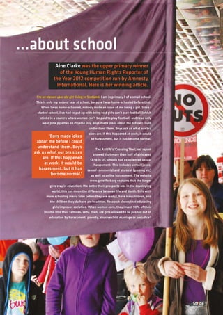 Stride 9
I’m an eleven-year old girl living in Scotland. I am in primary 7 of a small school.
This is only my second year at school, because I was home-schooled before that.
When I was home-schooled, nobody made an issue of me being a girl. Since I
started school, I’ve had to put up with being told girls can’t play football (which
stinks in a country where women can’t be paid to play football) and I can only
wear pink pyjamas on Pyjama Day. Boys made jokes about me before I could
understand them. Boys ask us what our bra
sizes are. If this happened at work, it would
be harassment, but it has become normal.
The AAUW’s ‘Crossing The Line’ report
showed that more than half of girls aged
12-18 in US schools had experienced sexual
harassment. This includes verbal (jokes,
sexual comments) and physical (groping etc)
as well as online harassment. The website
www.girleffect.org explains that the longer
girls stay in education, the better their prospects are. In the developing
world, this can mean the difference between life and death. Girls with
more schooling marry later (when they are ready), have less children, and
the children they do have are healthier. Research shows that educating
girls improves societies. When women earn, they invest 90% of their
income into their families. Why, then, are girls allowed to be pushed out of
education by harassment, poverty, abusive child marriage or prejudice?
...about school
Aine Clarke was the upper primary winner
of the Young Human Rights Reporter of
the Year 2012 competition run by Amnesty
International. Here is her winning article.
‘Boys made jokes
about me before I could
understand them. Boys
ask us what our bra sizes
are. If this happened
at work, it would be
harassment, but it has
become normal.’
 