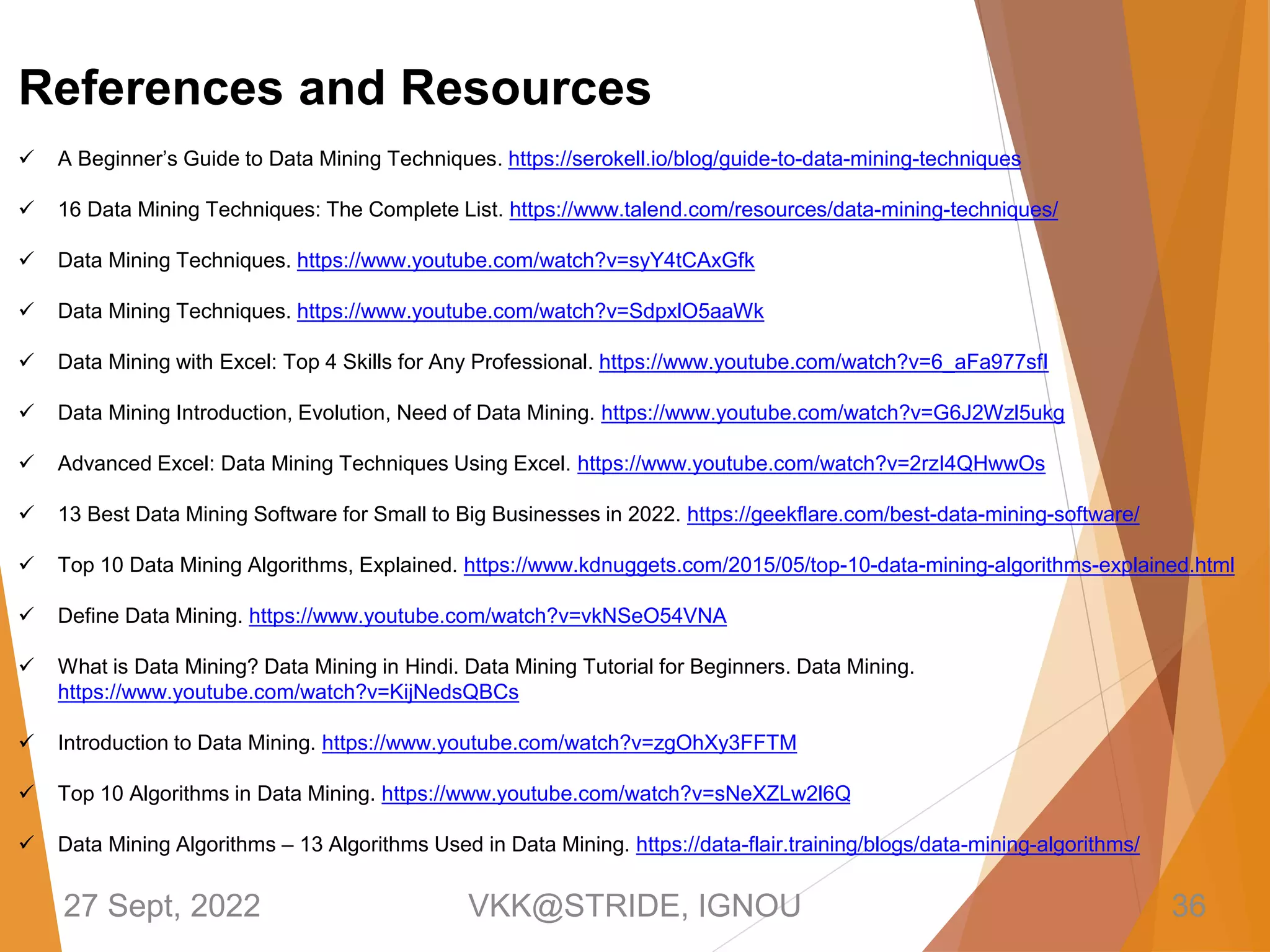 VKK@STRIDE, IGNOU
27 Sept, 2022 36
References and Resources
✓ A Beginner’s Guide to Data Mining Techniques. https://serokell.io/blog/guide-to-data-mining-techniques
✓ 16 Data Mining Techniques: The Complete List. https://www.talend.com/resources/data-mining-techniques/
✓ Data Mining Techniques. https://www.youtube.com/watch?v=syY4tCAxGfk
✓ Data Mining Techniques. https://www.youtube.com/watch?v=SdpxlO5aaWk
✓ Data Mining with Excel: Top 4 Skills for Any Professional. https://www.youtube.com/watch?v=6_aFa977sfI
✓ Data Mining Introduction, Evolution, Need of Data Mining. https://www.youtube.com/watch?v=G6J2Wzl5ukg
✓ Advanced Excel: Data Mining Techniques Using Excel. https://www.youtube.com/watch?v=2rzI4QHwwOs
✓ 13 Best Data Mining Software for Small to Big Businesses in 2022. https://geekflare.com/best-data-mining-software/
✓ Top 10 Data Mining Algorithms, Explained. https://www.kdnuggets.com/2015/05/top-10-data-mining-algorithms-explained.html
✓ Define Data Mining. https://www.youtube.com/watch?v=vkNSeO54VNA
✓ What is Data Mining? Data Mining in Hindi. Data Mining Tutorial for Beginners. Data Mining.
https://www.youtube.com/watch?v=KijNedsQBCs
✓ Introduction to Data Mining. https://www.youtube.com/watch?v=zgOhXy3FFTM
✓ Top 10 Algorithms in Data Mining. https://www.youtube.com/watch?v=sNeXZLw2l6Q
✓ Data Mining Algorithms – 13 Algorithms Used in Data Mining. https://data-flair.training/blogs/data-mining-algorithms/
 
