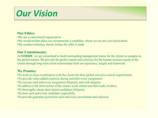 Our Vision
Our Ethics:
•We are a value-based organization
•We would neither place nor recommends a candidate, whom we are not convinced about
•We conduct reference checks before the offer is made
Our Commitments:
At STRIDE, we are committed to build outstanding management teams for the clients to compete in
the global market. We provide the perfect match and solutions for the human resource needs of the
clients through long-term client relationships built on experience, insight and teamwork.
We Promise:
•To work in close coordination with the clients for their global executive search requirements
•To provide value-added expertise during and after every assignment
•To execute each and every assignment diligently and with integrity
•To adhere to the strict norms of the client's work culture and their code of ethics
•To thoroughly check short-listed candidates' diligence
•To treat each and every candidate respectfully
•To provide guarantee period for each and every recruitment and selection.
 