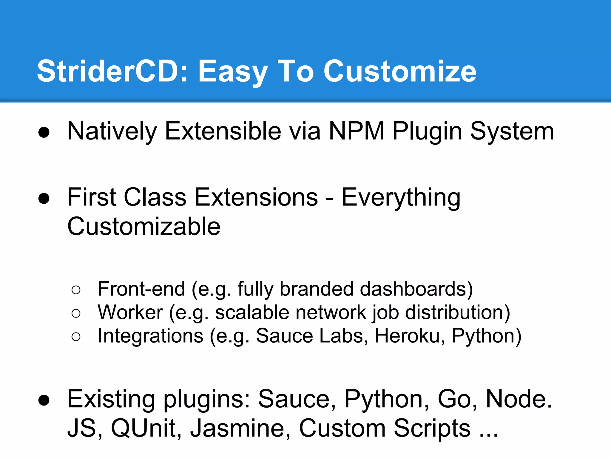 StriderCD: Easy To Customize
● Natively Extensible via NPM Plugin System
● First Class Extensions - Everything
Customizable
○ Front-end (e.g. fully branded dashboards)
○ Worker (e.g. scalable network job distribution)
○ Integrations (e.g. Sauce Labs, Heroku, Python)
● Existing plugins: Sauce, Python, Go, Node.
JS, QUnit, Jasmine, Custom Scripts ...
 