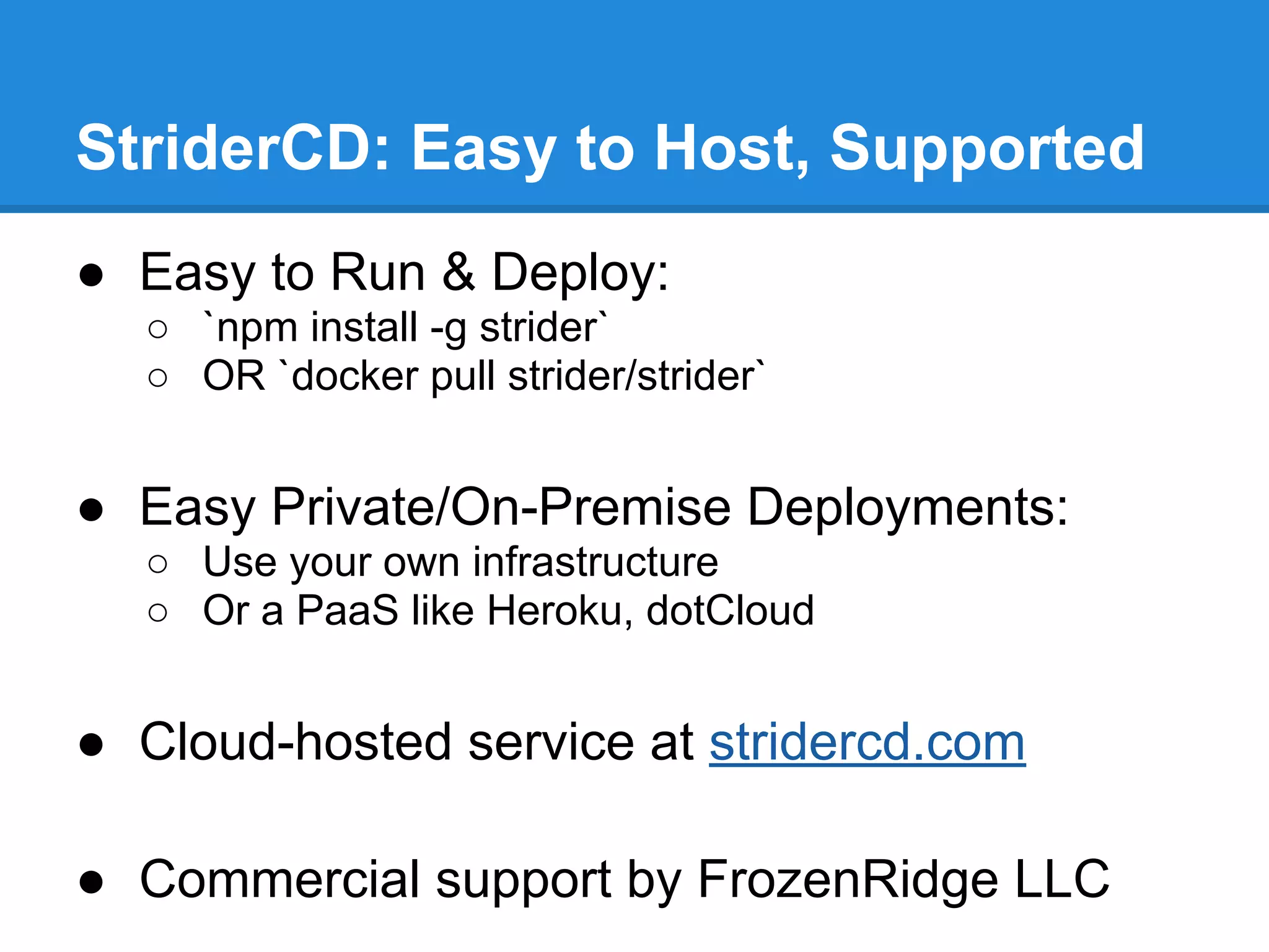 StriderCD: Easy to Host, Supported
● Easy to Run & Deploy:
○ `npm install -g strider`
○ OR `docker pull strider/strider`
● Easy Private/On-Premise Deployments:
○ Use your own infrastructure
○ Or a PaaS like Heroku, dotCloud
● Cloud-hosted service at stridercd.com
● Commercial support by FrozenRidge LLC
 