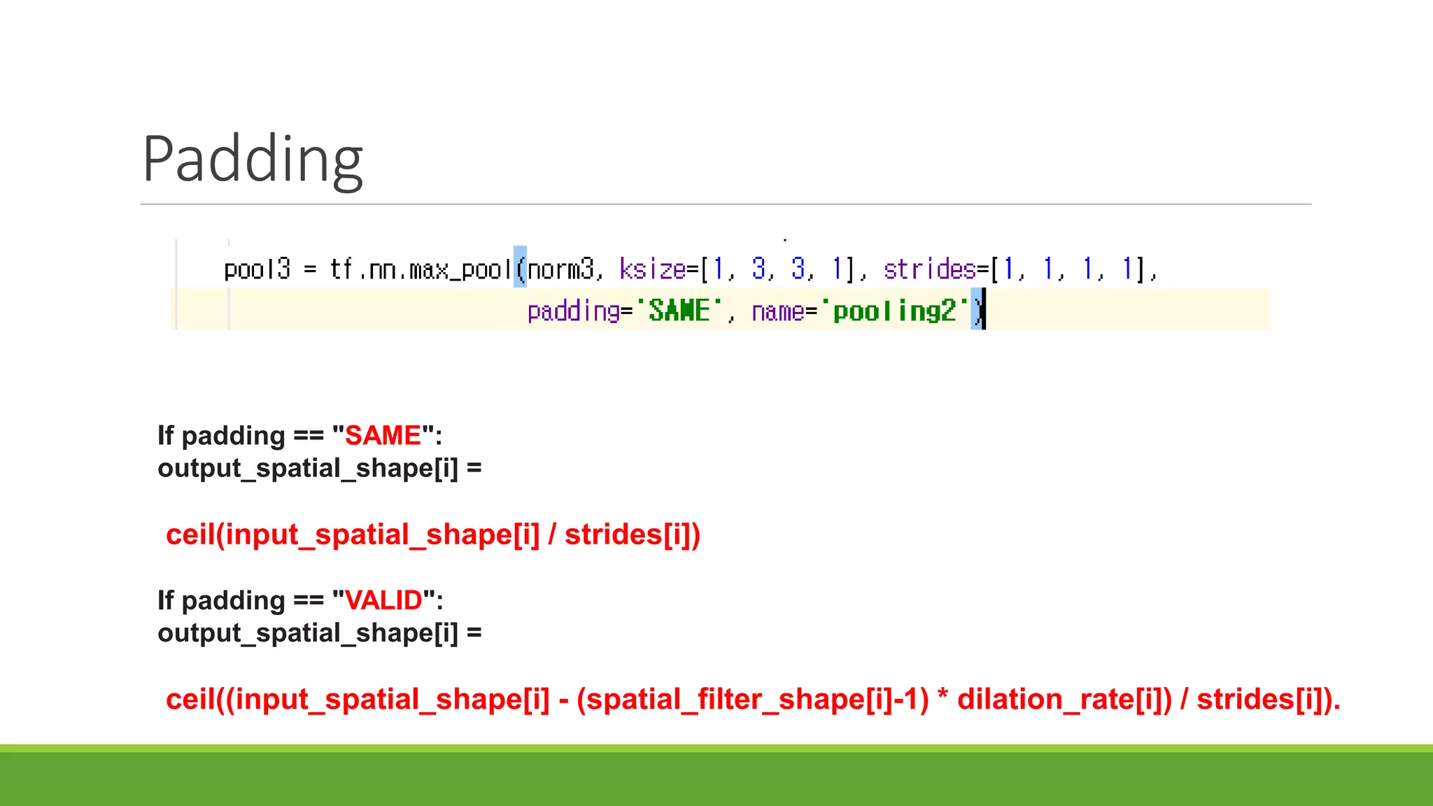 Padding
If padding == "SAME":
output_spatial_shape[i] =
ceil(input_spatial_shape[i] / strides[i])
If padding == "VALID":
output_spatial_shape[i] =
ceil((input_spatial_shape[i] - (spatial_filter_shape[i]-1) * dilation_rate[i]) / strides[i]).
 