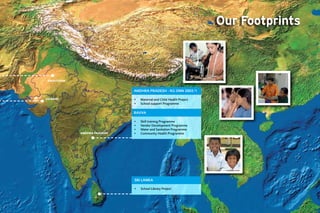 Our Footprints
                                                                               Striding Ahead I 11




 RAJASTHAN


                              anDhRa pRaDesh - KG onn 2003/1

GUJARAT                       •	   Maternal and Child Health Project
                              •	   School support Programme

                              RaVVa

                              •	   Skill training Programme
                              •	   Vendor Development Programme
                              •	   Water and Sanitation Programme
             ANDHRA PRADESH   •	   Community Health Programme




                              sRi lanKa

                              •	   School Library Project
 