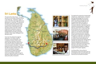 Striding Ahead I 19




Sri Lanka                                        It recognises the importance of appropriate
The pearl of the Indian Ocean – Sri Lanka,       infrastructure, skilled teachers, innovative
has one of its first written references found    teaching methodology and curriculum,
in the Indian epic – Ramayana. Today, Sri        availability of good books and learning
Lanka is one of the most sought after tourist    aids for improving knowledge base and
destinations in South Asia. Sri Lanka has an     increase literacy within the society. In
education system which dictates 9 years          addition to this, Cairn also believes in
of compulsory schooling for every child.         innovative methods to make learning more
However, lack of responsiveness of the           interactive and participatory. In alignment
education system to the labor market             with the Government’s focus in building
requirements, disparities in access to           school libraries, Cairn in partnership with
quality education, lack of an effective          Government of Sri Lanka has decided to
linkage between secondary and tertiary           support 27 such libraries in Moneragala
education remain major challenges for the        district of Uva province which has been
education sector.                                chosen by the Government to implement
                                                 the project on a pilot basis. Cairn will work
Since Cairn has obtained acreage for             in collaboration with the Government of
exploration in Sri Lanka, as part of             Sri Lanka to ensure all the libraries are
Company’s social commitment, Cairn               equipped with appropriate reading material
is proactively initiating CSR activities         and other educational tools. In order to
which will add value to the efforts of the       maintain transparency and efficiency in
Government as well as supplement the             operations, appropriate reporting formats
community needs in this aspect. ‘Education’      have been put in place and monthly
being one of the prime focus areas, Cairn        monitoring will be initiated to study the
has taken the library initiative to Sri Lanka.   progress of the project regularly.
Cairn is committed to creating an
environment for children and young               In all these efforts, Cairn will aim at
community members to help them                   educating the youth of the island nation by
evolve as responsible citizens through its       providing them with required facilities and
education initiatives which focus on access,     resources such as libraries and books.
equity and quality of education.
 