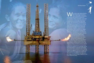 Striding Ahead I 3




W              e, at Cairn India, believe that the
               basis of growing economies is
               about sustainability, affordability,
inclusiveness and sensitivity towards the
communities in which we operate. Cairn India
is committed to conducting its operations in
a socially and environmentally responsible
manner. This commitment is fundamental to
the long term success and focus on creating
value and making a difference where Cairn
India operates through various community
development initiatives. Corporate Social
Responsibility (CSR) is therefore an integral
part of Cairn India’s business strategy from
exploration to development, and production.
          The overwhelming support received
            from the various stakeholders
            across the operational area has
            been instrumental to Cairn India’s
           success and it is guided by the
          CSR vision, which is encapsulated in
       the 3 Rs – Respect, Relationships and
Responsibility. Striding Ahead, the new CSR
Magazine will be committed towards creating
a repository of best practices for community
initiatives as a platform for knowledge sharing
and enhancement in corporate responsibility
across Cairn India’s operational areas. Striding
Ahead; as a magazine will focus to engulf Cairn
India’s community engagement programmes.
This month we are delighted to bring to you
the inaugural issue focusing on Rajasthan & the
Cairn Enterprise Centre.
 