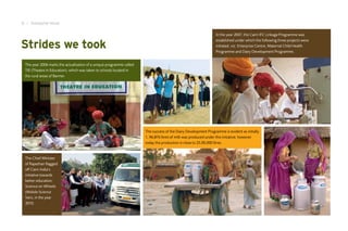 6 I Inaugural Issue

                                                                                                                 In the year 2007, the Cairn IFC Linkage Programme was


Strides we took
                                                                                                                 established under which the following three projects were
                                                                                                                 initiated, viz. Enterprise Centre, Maternal Child Health
                                                                                                                 Programme and Dairy Development Programme.


 The year 2006 marks the actualisation of a unique programme called
 TIE (Theatre in Education), which was taken to schools located in
 the rural areas of Barmer.




                                                                      The success of the Dairy Development Programme is evident as initially
                                                                      1, 96,876 litres of milk was produced under this initiative; however
                                                                      today the production is close to 25,00,000 litres.


 The Chief Minister
 of Rajasthan flagged
 off Cairn India’s
 initiative towards
 better education;
 Science on Wheels
 (Mobile Science
 Van), in the year
 2010.
 