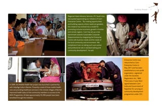Striding Ahead I 7


                                                                           Regional Head-Advisory Services, IFC South Asia
                                                                           was quoted appreciating our initiative of Cairn
                                                                           Enterprise Centre : “By creating opportunities
                                                                           and building capacity where needs are greatest,
                                                                           this initiative has evolved into a model for
                                                                           promoting inclusive economic growth in frontier
                                                                           and remote regions. Cairn has set up a new
                                                                           benchmark towards Sustainable Corporate
                                                                           Responsiveness by integrating the Enterprise
                                                                           Centre with business needs and the needs of
                                                                           the local community and environment. We
                                                                           compliment Cairn on taking such a pro-active
                                                                           and professional role in standard setting and
                                                                           community development”, he said.




                                                                                                                             Enterprise Centre was
                                                                                                                             relaunched as Cairn
                                                                                                                             Enterprise Centre in
                                                                                                                             May 2011 and has been
                                                                                                                             established as a non-profit
                                                                                                                             organisation, registered
                                                                                                                             under the Societies
                                                                                                                             Registration Act, 1860.
                                                                                                                             There was a 5 year MoU
                                                                                                                             signed between Cairn
In 2009, the Mobile Health Van project was launched in partnership
                                                                                                                             India and Government of
with HelpAge India in Barmer. Presently a total of three mobile health
                                                                                                                             Rajasthan for carrying on
vans are providing healthcare services in the remote villages of Barmer.
                                                                                                                             community development
Improved health status of the community members is success to the
                                                                                                                             programmes under CEC.
MHV Programme; till date approximately 92,500 people have been
benefited through this initiative.
 