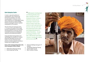 Striding Ahead I 19




Cairn Enterprise Centre                        “7000 people including land
In order to cope with problems of              contributing families have
unemployment, lack of opportunity              been trained at the Cairn
and business possibility, Cairn India
                                               Enterprise Centre in various
conceptualised an ‘Enterprise Centre’
which would focus on cutting edge training     skills from mobile phone
solutions that have an industry linkage,       repairing to masonry and
thereby increasing the chances of greater
                                               electric wiring. It also has a
employability for the students.
                                               centre to help small and micro
The aim of the Cairn Enterprise Centre         business start-ups with skills
is “to improve the quality of life through
                                               like preparing business plans
economic empowerment of communities,
and development of community owned             and designing websites to
sustainable businesses by building local       market themselves. As part
capacities and entrepreneurial talents”.
                                               of training schedule, more
Using specialised training patterns and        than 1500 women have been
methodology from facilities at ITI, Barmer     ‘trained in handicrafts making
along with specialised instructors and
                                               and business skills.“
trainers; the Cairn Enterprise Centre
presents a modular approach and delivers
modules that are highly focused.

Some of the trainings being held at the      •	 Advanced Welding Training for ITI
Cairn Enterprise Centre include:                Students
                                             •	 Two Wheeler Repairing Training
•	 Mobile Phone Repairing Training           •	 Spoken English Course
•	 Genset Repairing Training                 •	 Basic Computer Training

                                                                                    Dairy Development Programme
 