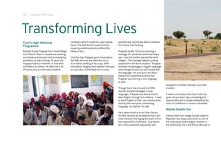 24 I January 2012 Issue




Transforming Lives
Cairn’s Agri Advisory                           conditions which ruined his crops several    possible way and he was able to enhance
Programme                                       times. The little that he made from the      his income from farming.
                                                repairing workshop barely sufficed the
Ramesh Kumar Prajapati from Sinad Village       family of four.                              Prajapati recalls “Once on receiving a
from District Patan in Gujarat was working                                                   message of a predicted storm and heavy
as a farmer and as a part time at a repairing   One fine day, Prajapati got to know about    rain, I and my brother warned the other
workshop to make a living. 36 years old,        the RML services and was keen to try         villagers. The message helped us being
Prajapati had four members to look after        it for better yielding of his crops. With    prepared for the worst situation.”Prajapati
and feed in his family. He often lost a lot     information ranging from weather forecasts   received his messages in English language
of money due to unforeseen weather              to crop rates, it benefited him in every     even though he was not well versed with
                                                                                             the language. His sons Sunil and Nikul
                                                                                             helped him sometimes and this way
                                                                                             Prajapati was learning a new language
                                                                                             as well.
                                                                                                                                              equipped to handle calamities and other
                                                                                             Though Cairn has ensured that RML                troubles.
                                                                                             services include messages in local
                                                                                             languages, Prajapati was determined to           It makes one believe that Cairn India has
                                                                                             learn English through this initiative. “I want   given not just door step counseling and
                                                                                             to learn English so that I can communicate       opportunities but is slowly embedding the
                                                                                             directly with everyone, overlooking              roots of confidence in various individuals.
                                                                                             ‘language’ as a barrier” he said.
                                                                                                                                              Mobile Health Van
                                                                                             He is determined to enroll other famers
                                                                                             for RML services as he believes that Cairn       Damma Ram from village Dunda Kawas in
                                                                                             India initiative of bringing this boon to him    Rajasthan was always perceived as one of
                                                                                             has improved his livelihood. As a farmer         the most active and energetic member in
                                                                                             he is more prepared, acquainted and              the community. He is the first to take part in
 