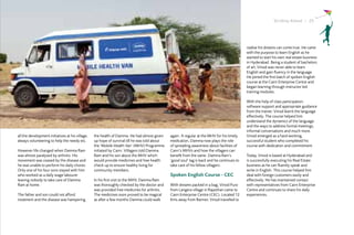 Striding Ahead I 25




                                                                                                                                             realise his dreams can come true. He came
                                                                                                                                             with the purpose to learn English as he
                                                                                                                                             wanted to start his own real estate business
                                                                                                                                             in Hyderabad. Being a student of bachelors
                                                                                                                                             of art, Vinod was never able to learn
                                                                                                                                             English and gain fluency in the language.
                                                                                                                                             He joined the first batch of spoken English
                                                                                                                                             course at the Cairn Enterprise Centre and
                                                                                                                                             began learning through instructor led
                                                                                                                                             training modules.

                                                                                                                                             With the help of class participation,
                                                                                                                                             software support and appropriate guidance
                                                                                                                                             from the trainer, Vinod learnt the language
                                                                                                                                             effectively. The course helped him
                                                                                                                                             understand the dynamics of the language
                                                                                                                                             and the ways to address formal meetings,
                                                                                                                                             informal conversations and much more.
all the development initiatives at his village,   the health of Damma. He had almost given     again. A regular at the MHV for his timely    Vinod emerged as a hard working,
always volunteering to help the needy etc.        up hope of survival till he was told about   medication, Damma now plays the role          successful student who completed his
                                                  the ‘Mobile Health Van’ (MHV) Programme      of spreading awareness about facilities of    course with dedication and commitment.
However life changed when Damma Ram               initiated by Cairn. Villagers told Damma     Cairn’s MHVs and how the villagers can
was almost paralysed by arthritis. His            Ram and his son about the MHV which          benefit from the same. Damma Ram’s            Today, Vinod is based at Hyderabad and
movement was ceased by the disease and            would provide medicines and free health      ‘good soul’ tag is back and he continues to   is successfully executing his Real Estate
he was unable to perform his daily chores.        check up to ensure healthy living for        take care of his fellow villagers.            business as he can fluently speak and
Only one of his four sons stayed with him         community members.                                                                         write in English. This course helped him
who worked as a daily wage labourer                                                            Spoken English Course - CEC                   deal with foreign customers easily and
leaving nobody to take care of Damma              In his first visit to the MHV, Damma Ram                                                   effectively. He has maintained contact
Ram at home.                                      was thoroughly checked by the doctor and     With dreams packed in a bag, Vinod Puro       with representatives from Cairn Enterprise
                                                  was provided free medicines for arthritis.   from Langera village in Rajasthan came to     Centre and continues to share his daily
The father and son could not afford               The medicines soon proved to be magical      Cairn Enterprise Centre (CEC). Located 12     experiences.
treatment and the disease was hampering           as after a few months Damma could walk       Kms away from Barmer, Vinod travelled to
 