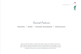 Striding Ahead I 3




                             Covered Features
Education         Health          Economic Development                     Infrastructure




    These are the four pillars on which Cairn India’s values are enriched. They form a
   360O approach towards the betterment of the community and rural people. It is for
   these rural communities that Cairn strives to improve their living standards, health
            & hygiene, literacy level, economic independence and much more.
 