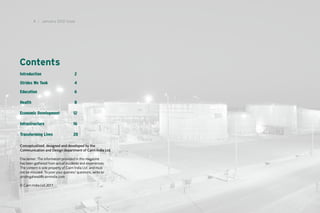 4 I January 2012 Issue




Contents
Introduction	 	           	         2

Strides We Took	          	         4

Education	       	        	         6

Health	 	        	        	         8

Economic Development	
                    	              12

Infrastructure	 	         	        16

Transforming Lives	       	        20

Conceptualised, designed and developed by the
Communication and Design department of Cairn India Ltd.

Disclaimer: The information provided in this magazine
has been gathered from actual incidents and experiences.
The content is sole property of Cairn India Ltd. and must
not be misused. To post your queries/ questions, write to
stridingahead@cairnindia.com

© Cairn India Ltd.2011
 