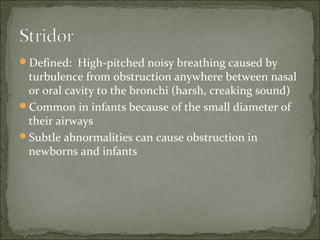 Defined: High-pitched noisy breathing caused by
turbulence from obstruction anywhere between nasal
or oral cavity to the bronchi (harsh, creaking sound)
Common in infants because of the small diameter of
their airways
Subtle abnormalities can cause obstruction in
newborns and infants
 