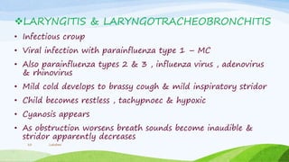 LARYNGITIS & LARYNGOTRACHEOBRONCHITIS
• Infectious croup
• Viral infection with parainfluenza type 1 – MC
• Also parainfluenza types 2 & 3 , influenza virus , adenovirus
& rhinovirus
• Mild cold develops to brassy cough & mild inspiratory stridor
• Child becomes restless , tachypnoec & hypoxic
• Cyanosis appears
• As obstruction worsens breath sounds become inaudible &
stridor apparently decreases
Lakshmi10
 